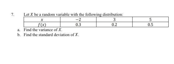 7. Let X be a random variable with the following distribution: -2 3 f(x) 0.3 0.2 a. Find the variance of X. b. Find the stand