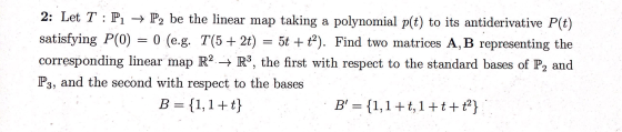: 2: Let T : P1 → P2 be the linear map taking a polynomial p(t) to its antiderivative P(t) satisfying P(0) = 0 (e.g. T(5 + 2t