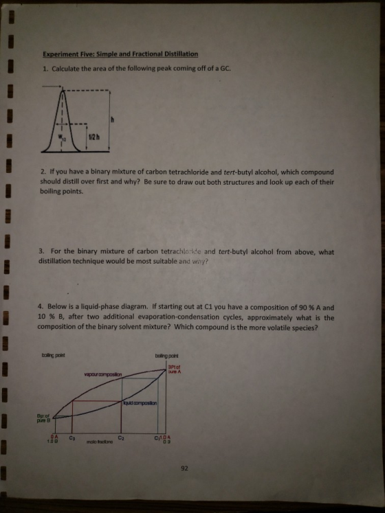 Experiment Five: Simple and Fractional Distillation 1. Calculate the area of the following peak coming off of a GC. 12 2. If you have a binary mixture of carbon tetrachloride and tert-butyl alcohol, which compound should distill over first and why? Be sure to draw out both structures and look up each of their boiling points. 3. For the binary mixture of carbon tetrachloide and tert-butyl alcohol from above, what distillation technique would be most suitable and wny? 4. Below is a liquid-phase diagram. If starting out at C1 you have a composition of 90 % A and 10 % B, after two additional evaporation-condensation cycles, approximately what is the composition of the binary solvent mixture? Which compound is the more volatile species? baling point bollng point Ptof ure A vapourcomposiion Bp of pre B C2 Ci104 1.0B molo fractona 92