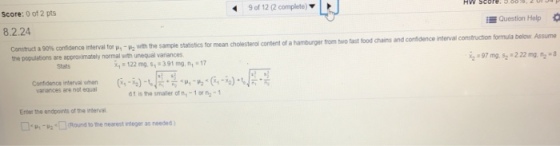 9 of 12 (2 complete) L J Score: 0 of 2 pts Question Help ? for mean cholesterol content of a hamburger from two fast food chains and confidence interval constructhion formula below Assume ?:97mg, s:2.22 mg:-8 8.2.24 Constrct a 90% confidence merval tr u,-us2 with the sample statstics the populations are approximately normal with unequal variances content of a 122 mg ,391 mg,n 1 Stats Confidence irten? when variances are not equal d1 isthe trnaler of n,-1or:-1 Enter the endpoints of the intervai ?<»,-u2 <?Rond to the nearest neger as needed )