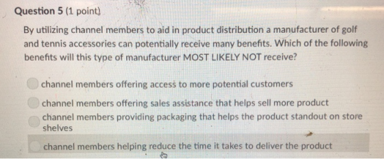 Question 5 (1 point) By utilizing channel members to aid in product distribution a manufacturer of golf and tennis accessories can potentially receive many benefits. Which of the following benefits will this type of manufacturer MOST LIKELY NOT receive? channel members offering access to more potential customers channel members offering sales assistance that helps sell more product channel members providing packaging that helps the product standout on store shelves channel members helping reduce the time it takes to deliver the product