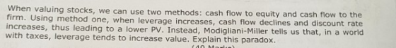 hen valuing stocks, we can use two methods: cash flow to equity and cash flow to the firm. Using met hod one, when leverage increases, cash flow declines and discount rate increases, thus leading to a lower PV. Instead, Modigliani-Miller tells us that, in a world with taxes, leverage tends to increase value. Explain this paradox