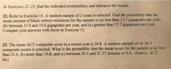 In Exercises 22-23, find the indicated probabilities and interpret the results. 22. Refer to Exercise 15. A random sample of 2 years is selected. Find the probability that the mean amount of black carbon emissions for the sample is (a) less than 12.3 gigagrams per year, (b) between 15.4 and 19.6 gigagrams per year, and (c) greater than 17.7 gigagrams per year Compare your answers with those in Exercise 15. 23. The mean ACT composite score in a recent year is 20.8. A random sample of 36 ACT composite scores is selected. What is the probability that the mean score for the sample is (a) less than 21.6, (b) more than 198, and (c) between 20.5 and 21.5? Assume ơ-56. (Source: ACT, Inc)