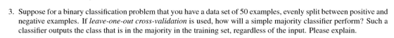 3. Suppose for a binary classification problem that you have a data set of 50 examples, evenly split between positive and negative examples. If leave-one-out cross-validation is used, how will a simple majority classifier perform? Such a classifier outputs the class that is in the majority in the training set, regardless of the input. Please explain.