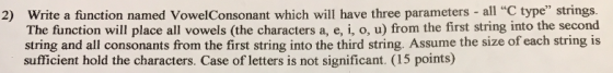 2) Write a function named VowelConsonant which will have three parameters - all C type strings. The function will place all vowels (the characters a, e, i, o, u) from the first string into the second string and all consonants from the first string into the third string. Assume the size of each string is sufficient hold the characters. Case of letters is not significant. (15 points)