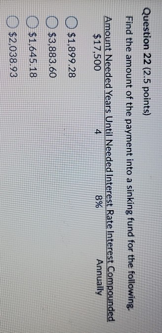 Question 22 (2.5 points) Find the amount of the payment into a sinking fund for the following. Amount Needed Years Until Need