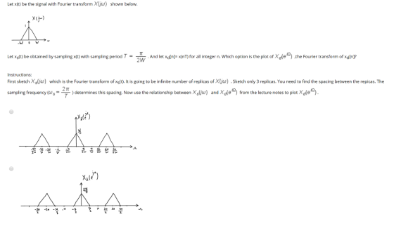 Let x(t) be the signal with Fourier transform Xjw) shown below x(j) Let Xs(t) be obtained by sampling x(t) with sampling period Td let xdin]- x(nT) for all integer n. Which option is the plot of Xd(e the Fourier transform of xdinj? Instructions: First sketchXs ω which is the Fourier transtorm of xs nt is going to be infinite number of replicas of Sketch on 3 e cas. You need to n he span between heep as he )and Xole ) from the lecture notes to plot Xdle xlt) 뷰