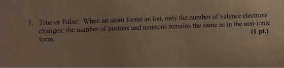 7. True or False: When an atom forms an ion, only the number of valence electrons changes; the number of protons and neutrons
