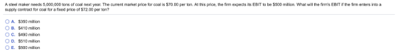 A steel maker needs 5,000,000 tons of coal next year. The current market price for coal is $70.00 per ton. At this price, the firm expects its EBIT to be $500 milion. What will the firms EBIT if the firm enters into a supply contract for coal for a fixed price of $72.00 per ton? OA. $350 million B. S410 million O C. S490 million O D. S510 million OE. $500 million