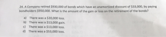 24. A Company retired $930,000 of bonds which have an unamortized discount of $33,000, by paying bondholders $950,000. What i