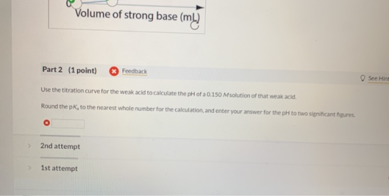Volume of strong base (ml) Part 2 (1 point) Feedback See Hint Use the titration curve for the weak acid to calculate the pH o