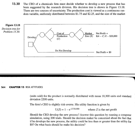 13.30 The CEO of a chemicals firm must decide whether to develop a new process that has been suggested by the research division. His decision tree is shown in Figure 13.18 There are two sources of uncertainty. The production cost is viewed as a continuous ran dom variable, uniformly distributed between $1.75 and $2.25, and the size of the market Figure 13.18 Decision tree for Problem 13.30 Cost of arket Size (X) Net Profit S(4 - C)X- $20,000 Develop Do Not Develop Net Profi $0 564 CHAPTER 13 RISK ATTITUDES (units sold) for the product is normally distributed with mean 10,300 units and standard deviation 2200 units The firms CEO is slightly risk-averse. His utility function is given by U(Z) 1 e-Z/20,000 where Zis the net profit Should the CEO develop the new process? Answer this question by running a computer simulation, using 200 trials. Should the decision maker be concerned about the fact that if he develops the new process, the utility could be less than or greater than the utility for $0? On what basis should he make his decision?