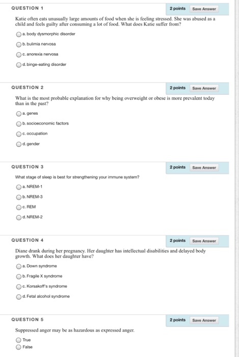 QUESTION 1 2 points Save Answer Katie often eats unusually large amounts of food when she is feeling stressed. She was abused as a child and feels guilty after consuming a lot of food. What does Katie suffer from? O a. body dysmorphic disorder Ob.bulimia nervosa Oc. anorexia nervosa Od. binge-eating disorder QUESTION 2 2 points Save Answer What is the most probable explanation for why being overweight or obese is more prevalent today than in the past? Oa. genes Od.gender QUESTION 3 2 points Save Answer What stage of sleep is best for strengthening your immune system? Ob.NREM-3 Oc. REM QUESTION 4 2 points Save Answer Diane drank during her pregnancy. Her daughter has intellectual disabilities and delayed body growth. What does her daughter have? Oa. Down syndrome Ob.Fragile X syndrome c. Korsakoffs syndrome Od. Fetal alcohol syndrome QUESTION 5 2 points Save Answer Suppressed anger may be as hazardous as expressed anger True False