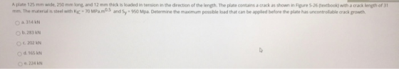 A plate 125 mm wide, 250 mm long and 12 mm thick is loaded in tension in the direction of the length. The plate contains a cr