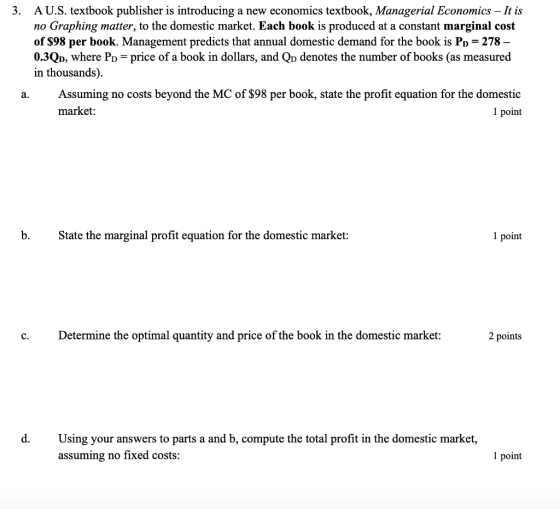 . A U.S. textbook publisher is introducing a new economics textbook, Managerial Economics -It is no Graphing matter, to the domestic market. Each book is produced at a constant marginal cost of $98 per book. Management predicts that annual domestic demand for the book is Po 278 0.3Qo, where Po-price of a book in dollars, and Qp denotes the number of books (as measured in thousands). a. Assuming no costs beyond the MC of $98 per book, state the profit equation for the domestic market: 1 point b. Ste the marginal profit equation for the domestic market: 1 point c. Determine the optimal quantity and price of the book in the domestic market: 2 points d. Using your answers to parts a and b, compute the total profit in the domestic market, assuming no fixed costs: 1 point