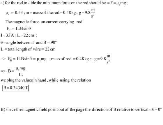 a) for the rod to slide the min imum force on the rod should be F-umg A,-0.53 ; m-mass of the rod-0.48 kg: g-9.8 The magnetic force on current carrying rod 33AL-22cm 0-angle between I and B-90° L-total length of wire 22 cm Im FB= ILBsin0=A,mg ; mass of rod= 0.48 kg; g= 9.8 => IL we plug the values in hand, while using the relation B= 0.34340 T B)sin ce the magnetic field po int out of the page the direction of B relative to vertical 0-0