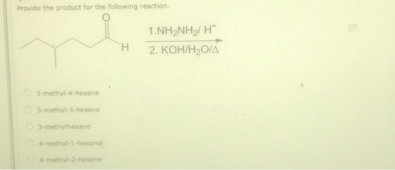 Provide the product for the following reaction. 1.NH2NH2/HT 2. KOH/H20/A H 3-methyl-4-hexene 3-methyl-3-hexene 3-methylhexane