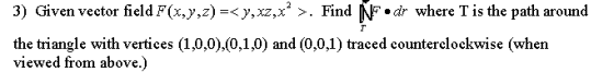 3) Given vector field F(x,y,z)=<y, xz,x? >. Find N dr where T is the path around the triangle with vertices (1,0,0),(0,1,0) a