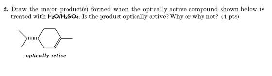 2. Draw the major product(s) formed when the optically active compound shown below is treated with H2O/H2SO4. Is the product