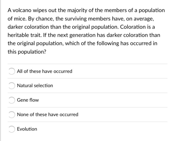A volcano wipes out the majority of the members of a population of mice. By chance, the surviving members have, on average, darker coloration than the original population. Coloration is a heritable trait. If the next generation has darker coloration than the original population, which of the following has occurred in this population? All of these have occurred Natural selection Gene flow None of these have occurred Evolution