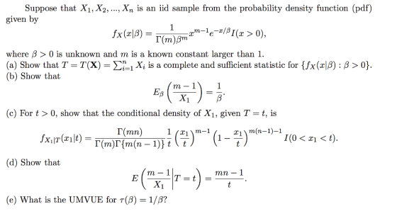 Suppose that X1, X2, ..., Xn is an iid sample from the probability density function (pdf) given by where β > 0 is unknown and m is a known constant larger than 1. (a) Show that T-T(X)-Σ-i Xi is a complete and sufficient statistic for Ux(z|β) : β 〉 0} (b) Show that c) For t > 0, show that the conditional density of Xı, given T- t, is 「( mn 1_21) m(n-1)-1 (d) Show that m- 1 mn - 1 (e) What is the UMVUE for T()1/B?