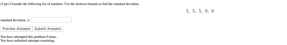 (3 pts) Consider the following list of numbers. Use the shortcut formula to find the standard deviation. 5, 5, 5, 8, 8 standa