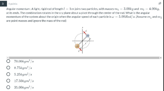 3 4 points Angular momenturn: A light, rigid rod of length 2 = 1m joins two particles, with masses mi = 3.00kg and my = 4.00k