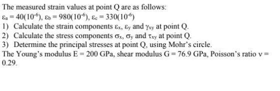The measured strain values at point Q are as follows: Ea = 40(10), Eb = 980(10), &c = 330(10) 1) Calculate the strain compone