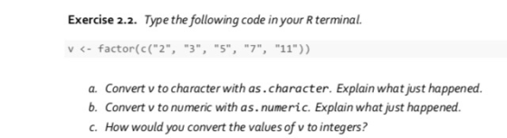 Exercise 2.2. Type the following code in your terminal. v <- factor(c(2, 3, 5, 7, 11)) a. Convert v to character wi