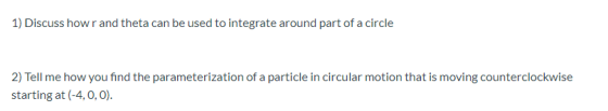 1) Discuss how r and theta can be used to integrate around part of a circle 2) Tell me how you find the parameterization of a