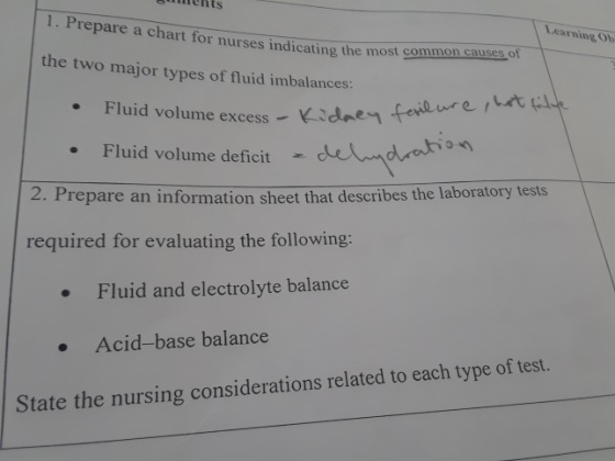 cnments 1. Prepare a chart for nurses indicating the most comnont Learning Ob causes of the two major types of fluid imbalances: he excess Kidnen feidure at Fluid volume deficit dration 2. Prepare an information sheet that describes the laboratory tests required for evaluating the following: .Fluid and electrolyte balance .Acid-base balance State the nursing considerations related to each type of test.