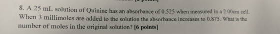 Po 8. A 25 mL solution of Quinine has an absorbance of 0.525 when measured in a 2.00cm cell. when 3 millimoles are added to t