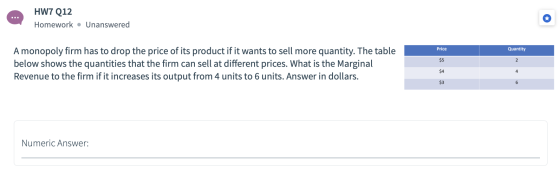 HW7 Q12 Homework • Unanswered Price Quantity A monopoly firm has to drop the price of its product if it wants to sell more qu
