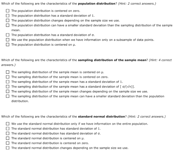 Which of the following are the characteristics of the population distribution? (Hint: 2 correct answers.) The population distribution is centered on zero. The population distribution has a standard deviation of 1. The population distribution changes depending on the sample size we use The population distribution can have a smaller standard deviation than the sampling distribution of the sample mean. The population distribution has a standard deviation of We use the population distribution when we have information only on a subsample of data points. The population distribution is centered on u Which of the following are the characteristics of the sampling distribution of the sample mean? (Hint: 4 correct answers.) The sampling distribution of the sample mean is centered on u. The sampling distribution of the sample mean is centered on zero. The sampling distribution of the sample mean has a standard deviation of 1 The sampling distribution of the sample mean has a standard deviation of [ ơ/(Vn)]. The sampling distribution of the sample mean changes depending on the sample size we use. The sampling distribution of the sample mean can have a smaller standard deviation than the population distribution. Which of the following are the characteristics of the standard normal distribution? (Hint: 2 correct answers.) We use the standard normal distribution only if we have information on the entire population. The standard normal distribution has standard deviation of 1 The standard normal distribution has standard deviation of. The standard normal distribution is centered on H The standard normal distribution is centered on zero. The standard normal distribution changes depending on the sample size we use.