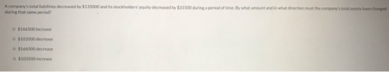A companys total liabilities decreased by $135000 and its stockholders equity decreased by $31500 during a period of time.