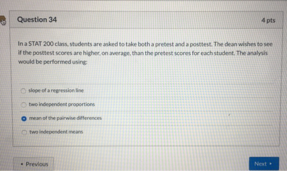 Question 34 4 pts In a STAT 200 class, students are asked to take both a pretest and a posttest. The dean wishes to see if th