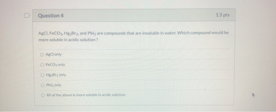 Question 4 1.5 pts AgCl, FeCO3. Hg Bry, and Pbly are compounds that are insoluble in water. Which compound would be more solu