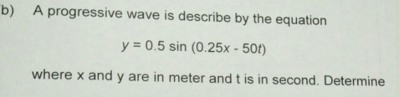 b) A progressive wave is describe by the equation y = 0.5 sin (0.25x - 50t) where x and y are in meter and t is in second. De