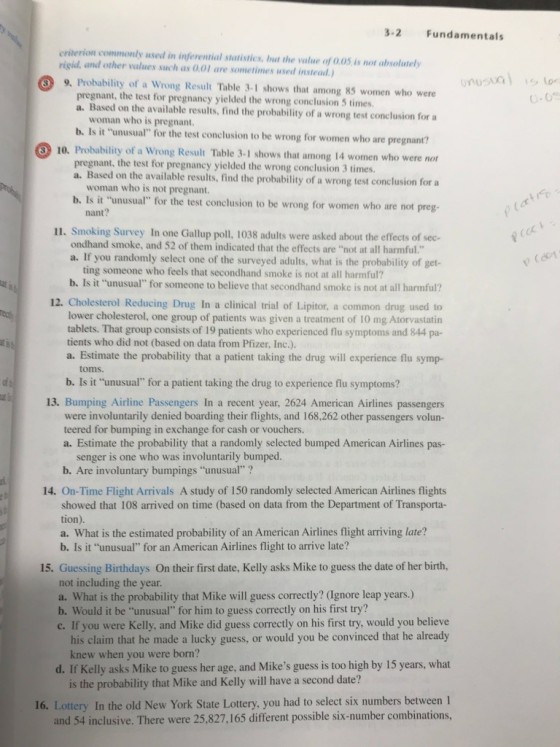 3-2 Fundamentals criterion commonly used in inferential statistics, but the value of 0.05 is not absolutely rigid, and other values such as 0.01 are sometimes used instead) 9. Probability of a Wrong Result Table 3.-1 shows that among 85 women who were pregnant, the test for pregnancy yielded the wrong conclusion 5 times. a. Based on the available results, find the probability of a wrong test conclusion for a woman who is pregnant b. Is it unusual for the test conclusion to be wrong for women who are pregnant? 10. Probability of a Wrong Result Table 3-1 shows that among 14 women who were not pregnant, the test for pregnancy yielded the wrong conclusion 3 times. a. Based on the available results, find the probability of a wrong test conclusion for a woman who is not pregnant. et preg- nant? 11. Smoking Survey In one Gallup poll, 1038 adults were asked about the effects of sec- ondhand smoke, and 52 of them indicated that the effects are not at all harmful a. If you randomly select one of the surveyed adults, what is the probability of get ting someone who feels that secondhand smoke is not at all harmful? b. Is it unusual for someone to believe that secondhand smoke is not at all harmful? 12. Cholesterol Reducing Drug In a clinical trial of Lipitor, a common drug used to lower cholesterol, one group of patients was given a treatment of 10 mg Atorvastatin tablets. That group consists of 19 patients who experienced flu symptoms and 844 pa- tients who did not (based on data from Pfizer, Inc.). a. Estimate the probability that a patient taking the drug will experience flu symp- toms. b. Is it unusual for a patient taking the drug to experience flu symptoms? 13. Bumping Airline Passengers In a recent year, 2624 American Airlines passengers were involuntarily denied boarding their flights, and 168,262 other passengers volun- teered for bumping in exchange for cash or vouchers. a. Estimate the probability that a randomly selected bumped American Airlines pas- senger is one who was involuntarily bumped. b. Are involuntary bumpings unusual ? 14. On-Time Flight Arrivals A study of 150 randomly selected American Airlines flights showed that 108 arrived on time (based on data from the Department of Transporta- tion). a. What is the estimated probability of an American Airlines flight arriving late? b. Is it unusual for an American Airlines flight to arrive late? 15. Guessing Birthdays On their first date, Kelly asks Mike to guess the date of her birth, not including the year. a. What is the probability that Mike will guess correctly? (Ignore leap years.) b. Would it be unusual for him to guess correctly on his first try? c. If you were Kelly, and Mike did guess correctly on his first try, would you believe his claim that he made a lucky guess, or would you be convinced that he already d. If Kelly asks Mike to guess her age, and Mikes guess is too high by 15 years, what 16. Lottery In the old New York State Lottery, you had to select six numbers between l knew when you were born? is the probability that Mike and Kelly will have a second date? and 54 inclusive. There were 25,827,165 different possible six-number combinations,