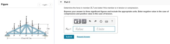 Part C Figure 1 of 1 Determine the force in member KJ and state if this member is in tension or compression Express your answ