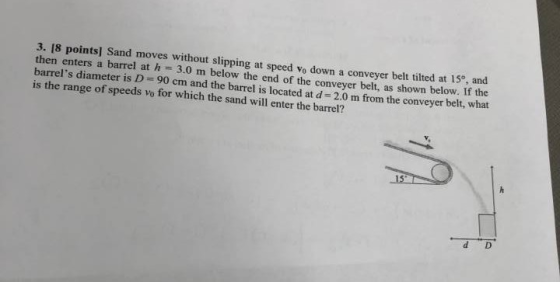 3. 18 points] Sand moves without slipping at speed vo down a conveyer belt tilted at 15°, and then enters a barrel at h 3.0 m below the end of the conveyer belt, as shown below. If the barrels diameter is D 90 cm and the barrel is located at d 2.0 m from the conveyer belt, what is the range of speeds vo for which the sand will enter the barrel? 15 d D