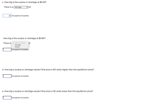 c. How big is the surplus or shortage at $3.40? There is a shortage of 23 thousands of bushels How big is the surplus or shortage at $4.90? There is(Click to select) shortage surplus thousands of bushels d. How big a surplus or shortage results if the price is 60 cents higher than the equilibrium price? thousands of bushels e. How big a surplus or shortage results if the price is 30 cents lower than the equilibrium price? thousands of bushels