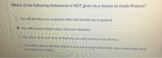 Which of the following statements is NOT given as a reason to study finance? You will develop your analytical skills that benefit you in general. e You vwill become adept using a financial calculator O No matter what your ares of business you will need to know finance. O You will be able to identify risikless investment opportunities that return more than what everybody else makes.