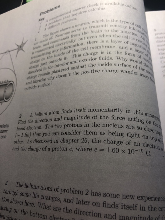 available answer check is a that requires caleulhilab online The feure shows a neuron, which o Neurons serve to trans which is the type of. sensory infor ain to the muselt from the brain to the but even when the cells. A ation, there is a layer diseched in the interior and exterior fluids the fors la charge wander charge on the inside of the cell n charge just outside it. This cha any he of the e form of va in s of the transmitted electrically bu W y would charge reuain plastered against the insicd and likewise why doesnt the positiveou outside surface? A helium atom finds itself momentarily in this Find the direction and magitude of the force acara hand electron. The two protons in the nuceusnth acting on are so close tor alistic com ( I fin) that you can consider them as being right other. As discussed in chapter 26, the charge of an ht on top o el and the charge of a proton e, where e = 1.60 × 10-19-eton is C. 3 tion shown here. What acting on the bottom elect The helium atom of problem 2 has some new experience some life changes, and later on finds itself in the co t are the direction and magnitude of t
