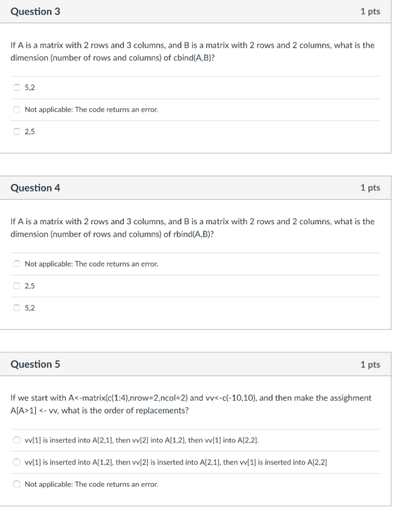 Question3 1 pts If A is a matrix with 2 rows and 3 columns, and B is a matrix with 2 rows and 2 columns, what is the dimension (number of rows and columns) of cbind(A,B)? 5,2 Not applicable: The code returns an error 2,5 Question 4 1 pts If A is a matrix with 2 rows and 3 columns, and B is a matrix with 2 rows and 2 columns, what is the dimension (number of rows and columns) of rbind(A,B)? Not applicable: The code returns an error 2,5 5,2 Question 5 1 pts If we start with A<-matrix(c(1:4),nrow=2.ncol-2) and vv<-cl-10,10), and then make the assighment AlA 1]- vv, what is the order of replacements? vv1] is inserted into A12,1], then vvI2] into Al1,2], then wI1] into A12.2. [1] is inserted into Al1,2], then wl2] is inserted into A[2,1], then w1] is inserted into A[2,2] Not applicable: The code returns an error