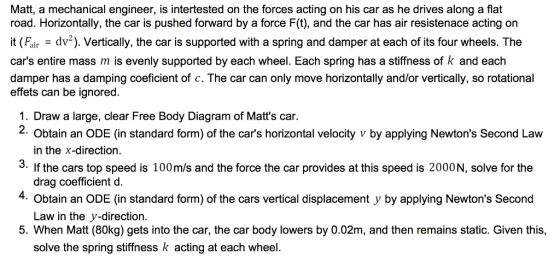 Matt, a mechanical engineer, is intertested on the forces acting on his car as he drives along a flat road. Horizontally, the car is pushed forward by a force F(t), and the car has air resistenace acting orn Faid). Vertically, the car is supported with a spring and damper at each of its four wheels. The cars entire mass m is evenly supported by each wheel. Each spring has a stiffness of k and each damper has a damping coeficient of c. The car can only move horizontally and/or vertically, so rotational effets can be ignored. 1. Draw a large, clear Free Body Diagram of Matts car 2. 3. If the cars top speed is 100m/s and the force the car provides at this speed is 2000N, solve for the 4 Obtain an ODE (in standard form) of the cars vertical displacement y by applying Newtons Second 5. When Matt (80kg) gets into the car, the car body lowers by 0.02m, and then remains static. Given this, Obtain an ODE (in standard form) of the cars horizontal velocity v by applying Newtons Second Law in the x-direction drag coefficient d. Law in the y-direction. solve the spring stiffness k acting at each wheel.