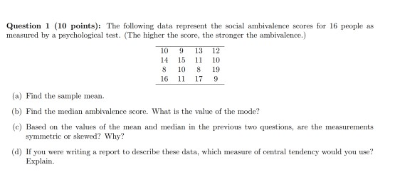 Question 1 (10 points): The following data represent the social ambivalence scores for 16 people as measured by a psychological test. (The higher the score, the stronger the ambivalence.) 10 9 13 12 14 15 1 10 8 10 8 19 16 1 17 9 (a) Find the sample mean (b) Find the median ambivalence score. What is the value of the mode? c) Based on the values of the mean and median in the previous two questions, are the measurements symmetric or skewed? Why? (d) If you were writing a report to describe these data, which measure of central tendency would you use? Explain