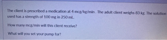 The client is prescribed a medication at 4 mcg/kg/min. The adult client weighs 83 kg. The solution used has a strength of 100