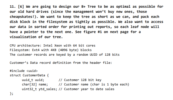 11. [6] We are going to design our B+ Tree to be as optimal as possible for our old hard drives (since the management wont buy new ones, those cheapskates! We want to keep the tree as short as we can, and pack each disk block in the filesystem as tightly as possible. We also want to access our data in sorted order for printing out reports, so each leaf node will have a pointer to the next one. see figure #1 on next page for a visualization of our tree. CPU architecture: Intel Xeon with 64 bit cores Filesystem: Ext4 with 4KB (4096 byte) blocks The customer records are keyed by a random UUID of 128 bits Customers Data record definition from the header file: #include <uuid struct CustomerData uuid t uuid; char[32] name; uint32_t ytd-sales; // customer year to date sales /I Customer 128 bit key // Customer name (char is 1 byte each)