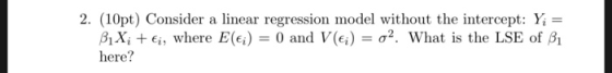 2. (10pt) Consider a linear regression model without the intercept: Y = BiXiEi, where E(ei) = 0 and V (e;) = a2. What is the